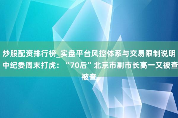 炒股配资排行榜_实盘平台风控体系与交易限制说明 中纪委周末打虎：“70后”北京市副市长高一又被查