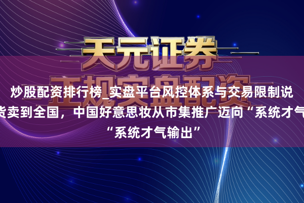 炒股配资排行榜_实盘平台风控体系与交易限制说明 把货卖到全国，中国好意思妆从市集推广迈向“系统才气输出”