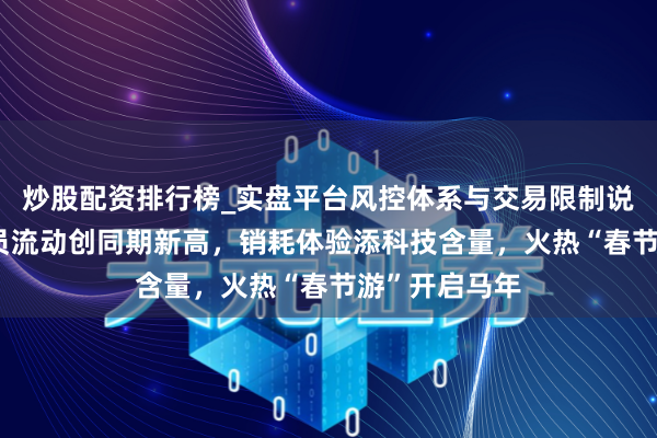 炒股配资排行榜_实盘平台风控体系与交易限制说明 东说念主员流动创同期新高，销耗体验添科技含量，火热“春节游”开启马年