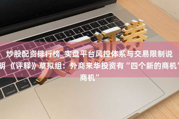 炒股配资排行榜_实盘平台风控体系与交易限制说明 《评释》草拟组：外商来华投资有“四个新的商机”