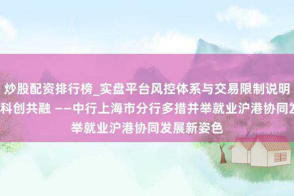 炒股配资排行榜_实盘平台风控体系与交易限制说明 金融架桥 科创共融 ——中行上海市分行多措并举就业沪港协同发展新姿色