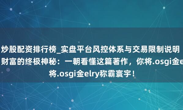 炒股配资排行榜_实盘平台风控体系与交易限制说明 英雄念念维：财富的终极神秘：一朝看懂这篇著作，你将.osgi金elry称霸寰宇！